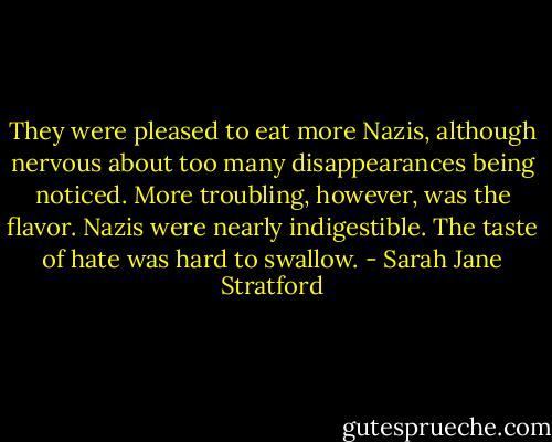 They were pleased to eat more Nazis, although nervous about too many disappearances being noticed. More troubling, however, was the flavor. Nazis were nearly indigestible. The taste of hate was hard to swallow. - Sarah Jane Stratford