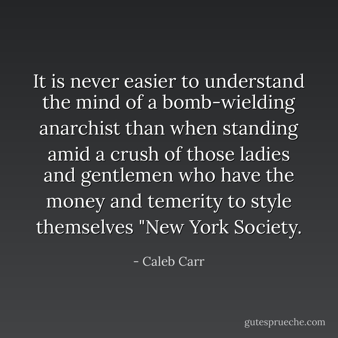 It is never easier to understand the mind of a bomb-wielding anarchist than when standing amid a crush of those ladies and gentlemen who have the money and temerity to style themselves "New York Society. - Caleb Carr