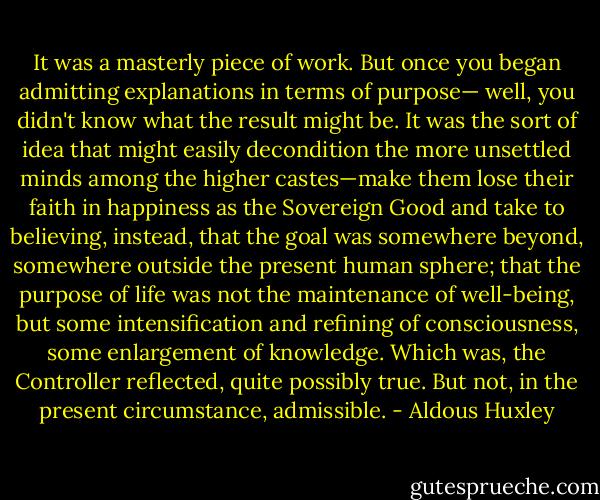 It was a masterly piece of work. But once you began admitting explanations in terms of purpose— well, you didn't know what the result might be. It was the sort of idea that might easily decondition the more unsettled minds among the higher castes—make them lose their faith in happiness as the Sovereign Good and take to believing, instead, that the goal was somewhere beyond, somewhere outside the present human sphere; that the purpose of life was not the maintenance of well-being, but some intensification and refining of consciousness, some enlargement of knowledge. Which was, the Controller reflected, quite possibly true. But not, in the present circumstance, admissible. - Aldous Huxley