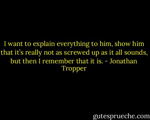 I want to explain everything to him, show him that it’s really not as screwed up as it all sounds, but then I remember that it is. - Jonathan Tropper