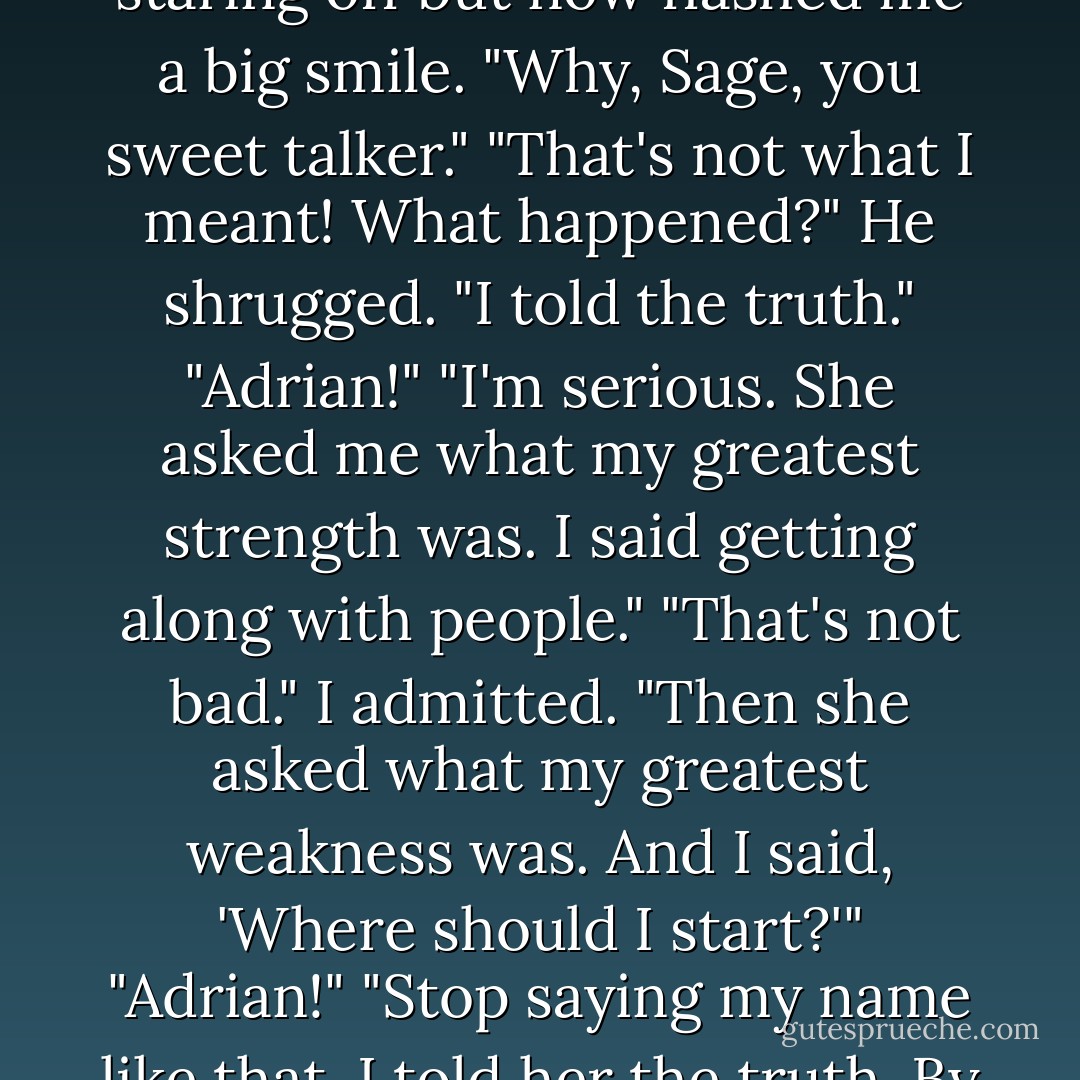 I don't suppose that she gave you the job based on looks alone?"<br />Adrian had been staring off but now flashed me a big smile. "Why, Sage, you sweet talker."<br />"That's not what I meant! What happened?"<br />He shrugged. "I told the truth."<br />"Adrian!"<br />"I'm serious. She asked me what my greatest strength was. I said getting along with people."<br />"That's not bad." I admitted.<br />"Then she asked what my greatest weakness was. And I said, 'Where should I start?'"<br />"Adrian!"<br />"Stop saying my name like that. I told her the truth. By the time I was on the fourth one, she told me I could go. - Richelle Mead