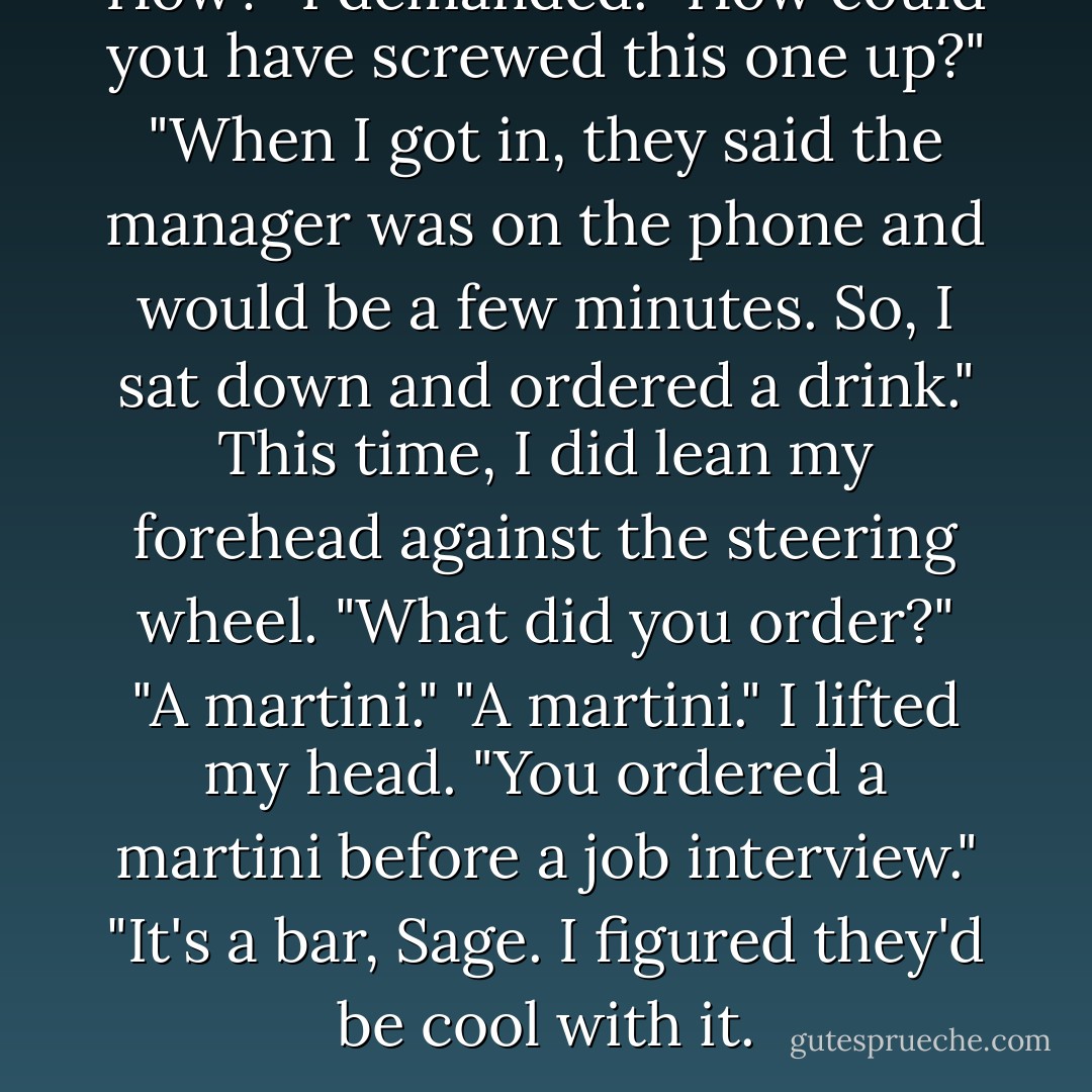 How?" I demanded. "How could you have screwed this one up?"<br />"When I got in, they said the manager was on the phone and would be a few minutes. So, I sat down and ordered a drink."<br />This time, I did lean my forehead against the steering wheel. "What did you order?"<br />"A martini."<br />"A martini." I lifted my head. "You ordered a martini before a job interview."<br />"It's a bar, Sage. I figured they'd be cool with it. - Richelle Mead