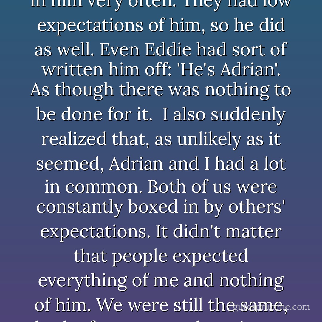 I was no better at reading people than I had been ten seconds ago, but in that moment, I suddenly gained a flash of understanding into the mystery that was Adrian Ivashkov. People didn't believe in him very often. They had low expectations of him, so he did as well. Even Eddie had sort of written him off: 'He's Adrian'. As though there was nothing to be done for it.<br /><br />I also suddenly realized that, as unlikely as it seemed, Adrian and I had a lot in common. Both of us were constantly boxed in by others' expectations. It didn't matter that people expected everything of me and nothing of him. We were still the same, both of us constantly trying to break out of the lines that others had defined for us and be our own person. Adrian Ivashkov — flippant, vampire party boy — was more like me than anyone else knew. - Richelle Mead