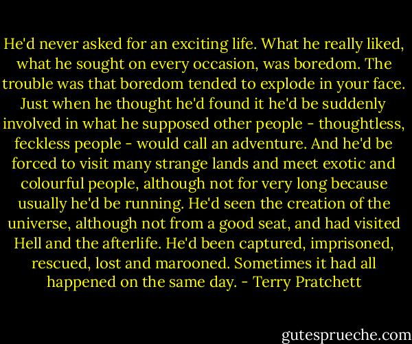 He'd never asked for an exciting life. What he really liked, what he sought on every occasion, was boredom. The trouble was that boredom tended to explode in your face. Just when he thought he'd found it he'd be suddenly involved in what he supposed other people - thoughtless, feckless people - would call an adventure. And he'd be forced to visit many strange lands and meet exotic and colourful people, although not for very long because usually he'd be running. He'd seen the creation of the universe, although not from a good seat, and had visited Hell and the afterlife. He'd been captured, imprisoned, rescued, lost and marooned. Sometimes it had all happened on the same day. - Terry Pratchett