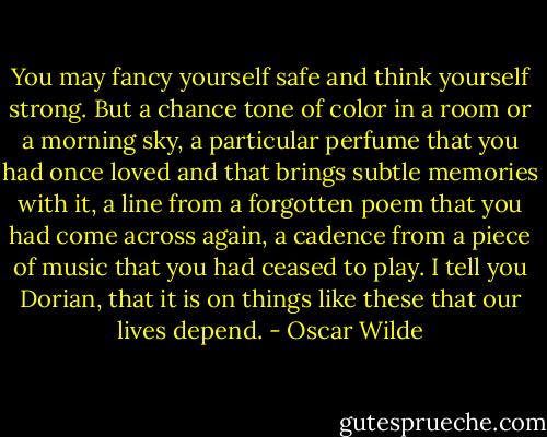 You may fancy yourself safe and think yourself strong. But a chance tone of color in a room or a morning sky, a particular perfume that you had once loved and that brings subtle memories with it, a line from a forgotten poem that you had come across again, a cadence from a piece of music that you had ceased to play. I tell you Dorian, that it is on things like these that our lives depend. - Oscar Wilde