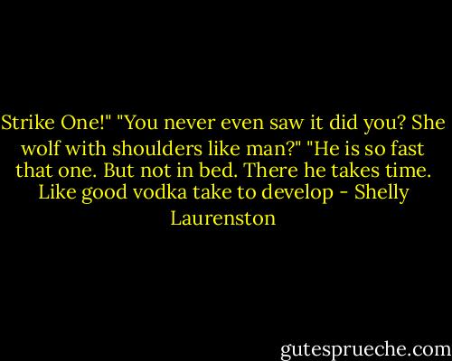 Strike One!"<br />"You never even saw it did you? She wolf with shoulders like man?"<br />"He is so fast that one. But not in bed. There he takes time. Like good vodka take to develop - Shelly Laurenston