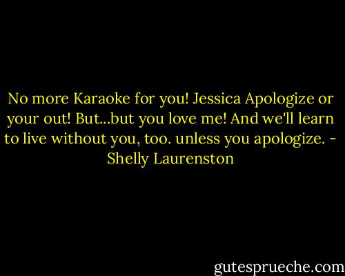 No more Karaoke for you!<br />Jessica<br />Apologize or your out!<br />But...but you love me!<br />And we'll learn to live without you, too. unless you apologize. - Shelly Laurenston