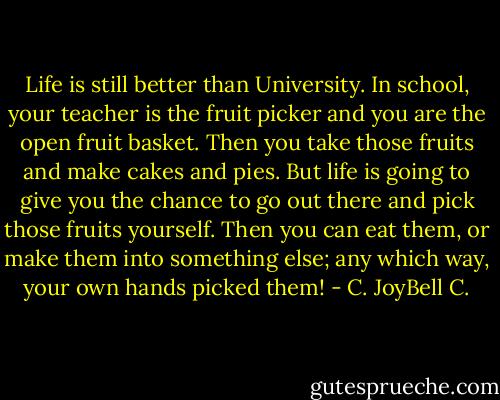 Life is still better than University. In school, your teacher is the fruit picker and you are the open fruit basket. Then you take those fruits and make cakes and pies. But life is going to give you the chance to go out there and pick those fruits yourself. Then you can eat them, or make them into something else; any which way, your own hands picked them! - C. JoyBell C.