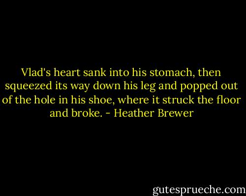 Vlad's heart sank into his stomach, then squeezed its way down his leg and popped out of the hole in his shoe, where it struck the floor and broke. - Heather Brewer