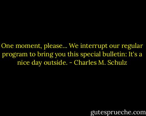 One moment, please... We interrupt our regular program to bring you this special bulletin: It's a nice day outside. - Charles M. Schulz