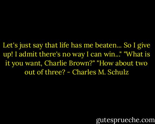 Let's just say that life has me beaten... So I give up! I admit there's no way I can win..."<br />"What is it you want, Charlie Brown?"<br />"How about two out of three? - Charles M. Schulz