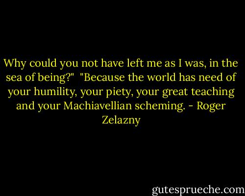 Why could you not have left me as I was, in the sea of being?"<br /><br />"Because the world has need of your humility, your piety, your great teaching and your Machiavellian scheming. - Roger Zelazny