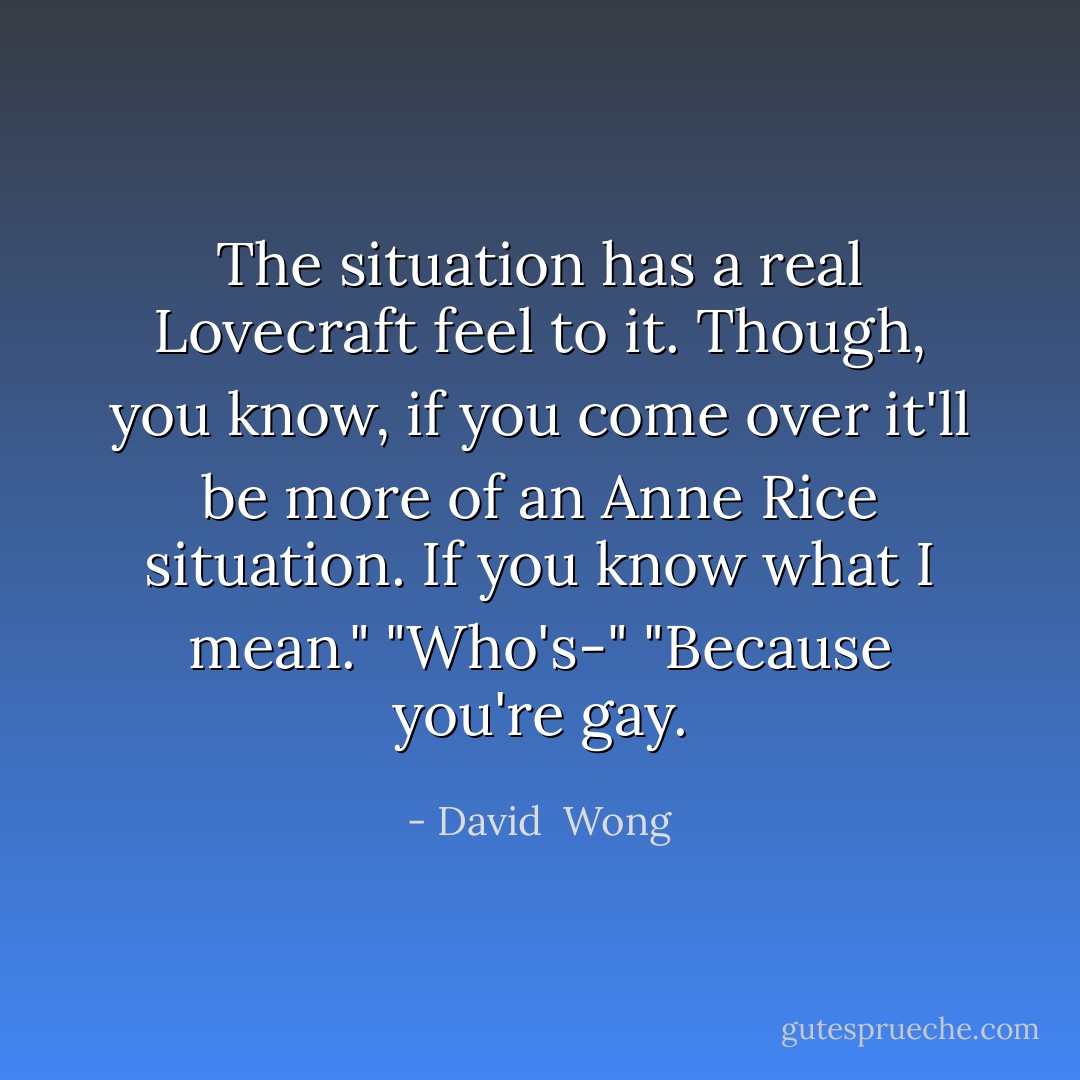 The situation has a real Lovecraft feel to it. Though, you know, if you come over it'll be more of an Anne Rice situation. If you know what I mean."<br />"Who's-"<br />"Because you're gay. - David  Wong