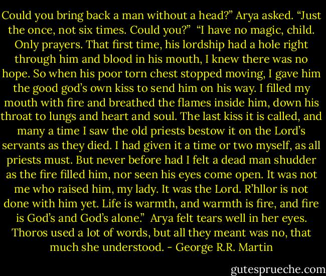 Could you bring back a man without a head?” Arya asked. “Just the once, not six times. Could you?”<br /><br />“I have no magic, child. Only prayers. That first time, his lordship had a hole right through him and blood in his mouth, I knew there was no hope. So when his poor torn chest stopped moving, I gave him the good god’s own kiss to send him on his way. I filled my mouth with fire and breathed the flames inside him, down his throat to lungs and heart and soul. The last kiss it is called, and many a time I saw the old priests bestow it on the Lord’s servants as they died. I had given it a time or two myself, as all priests must. But never before had I felt a dead man shudder as the fire filled him, nor seen his eyes come open. It was not me who raised him, my lady. It was the Lord. R’hllor is not done with him yet. Life is warmth, and warmth is fire, and fire is God’s and God’s alone.”<br /><br />Arya felt tears well in her eyes. Thoros used a lot of words, but all they meant was no, that much she understood. - George R.R. Martin