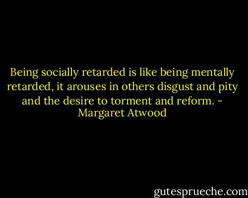 Being socially retarded is like being mentally retarded, it arouses in others disgust and pity and the desire to torment and reform. - Margaret Atwood