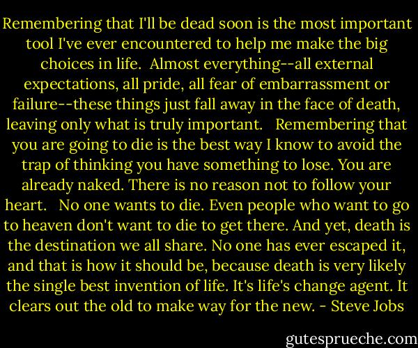 Remembering that I'll be dead soon is the most important tool I've ever encountered to help me make the big choices in life.<br /><br />Almost everything--all external expectations, all pride, all fear of embarrassment or failure--these things just fall away in the face of death, leaving only what is truly important. <br /><br />Remembering that you are going to die is the best way I know to avoid the trap of thinking you have something to lose. You are already naked. There is no reason not to follow your heart. <br /><br />No one wants to die. Even people who want to go to heaven don't want to die to get there. And yet, death is the destination we all share. No one has ever escaped it, and that is how it should be, because death is very likely the single best invention of life. It's life's change agent. It clears out the old to make way for the new. - Steve Jobs