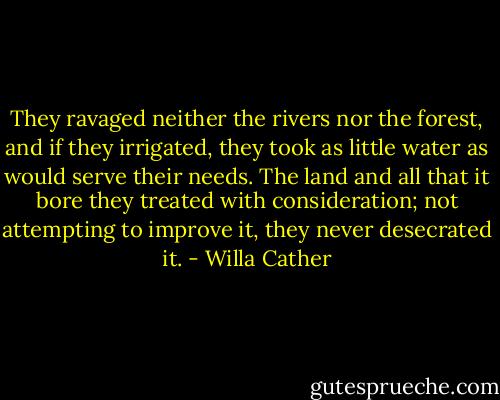 They ravaged neither the rivers nor the forest, and if they irrigated, they took as little water as would serve their needs. The land and all that it bore they treated with consideration; not attempting to improve it, they never desecrated it. - Willa Cather