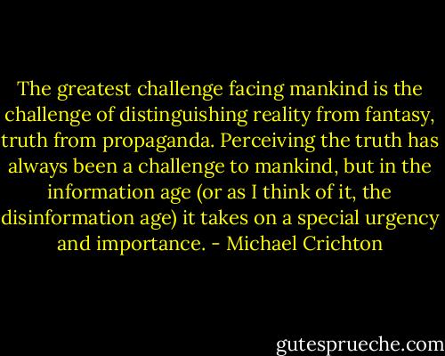 The greatest challenge facing mankind is the challenge of distinguishing reality from fantasy, truth from propaganda. Perceiving the truth has always been a challenge to mankind, but in the information age (or as I think of it, the disinformation age) it takes on a special urgency and importance. - Michael Crichton