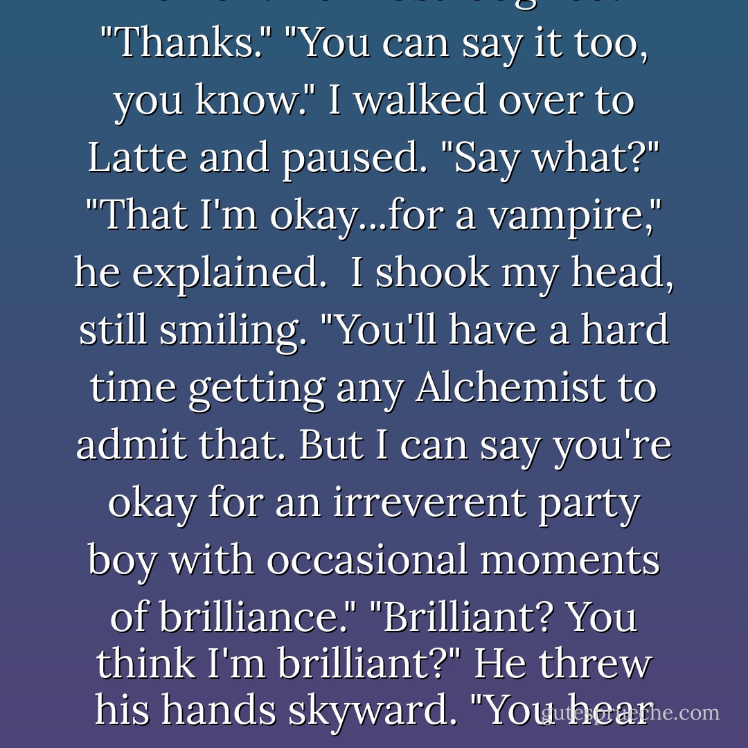Thanks for looking out for her, Sage. You're okay. For a human."<br />I almost laughed. "Thanks."<br />"You can say it too, you know."<br />I walked over to Latte and paused. "Say what?"<br />"That I'm okay...for a vampire," he explained. <br />I shook my head, still smiling. "You'll have a hard time getting any Alchemist to admit that. But I can say you're okay for an irreverent party boy with occasional moments of brilliance."<br />"Brilliant? You think I'm brilliant?" He threw his hands skyward. "You hear that, world? Sage says I'm brilliant. - Richelle Mead