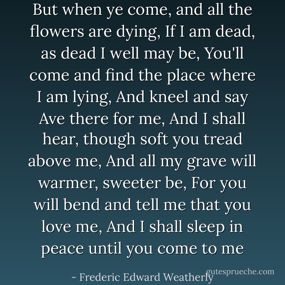 But when ye come, and all the flowers are dying,<br />If I am dead, as dead I well may be,<br />You'll come and find the place where I am lying,<br />And kneel and say Ave there for me,<br />And I shall hear, though soft you tread above me,<br />And all my grave will warmer, sweeter be,<br />For you will bend and tell me that you love me,<br />And I shall sleep in peace until you come to me - Frederic Edward Weatherly