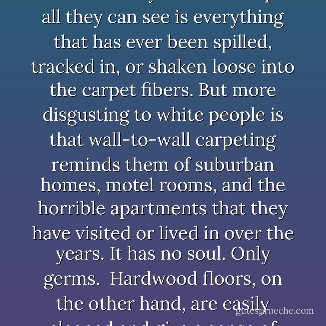 When white people envision their perfect home, it always has hardwood floors. In fact, most white people would prefer a dirt floor over wall-to-wall carpeting, because to them it would have the same level of cleanliness and probably fewer germs.<br /><br />White people are petrified of germs, and when they look at a carpet all they can see is everything that has ever been spilled, tracked in, or shaken loose into the carpet fibers. But more disgusting to white people is that wall-to-wall carpeting reminds them of suburban homes, motel rooms, and the horrible apartments that they have visited or lived in over the years. It has no soul. Only germs.<br /><br />Hardwood floors, on the other hand, are easily cleaned and give a sense of character to a place, since they are often the original flooring in older buildings. It is a well-known white fantasy to purchase a home or apartment that has disgusting carpet and then to pull it up to reveal a beautiful hardwood floor underneath. - Christian Lander