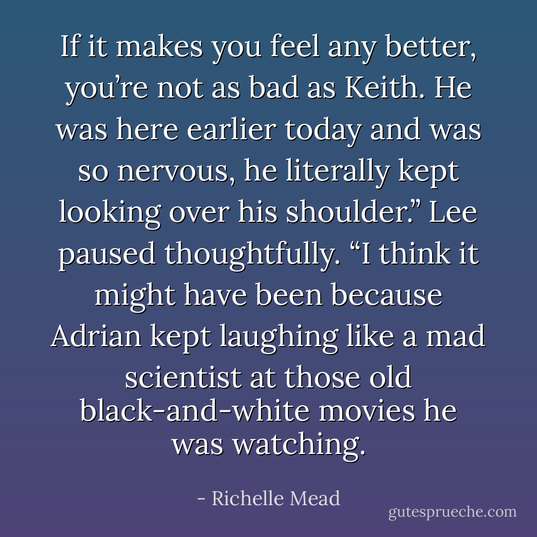 If it makes you feel any better, you’re not as bad as Keith. He was here earlier today and was so nervous, he literally kept looking over his shoulder.” Lee paused thoughtfully. “I think it might have been because Adrian kept laughing like a mad scientist at those old black-and-white movies he was watching. - Richelle Mead