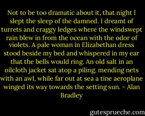 Not to be too dramatic about it, that night I slept the sleep of the damned. I dreamt of turrets and craggy ledges where the windswept rain blew in from the ocean with the odor of violets. A pale woman in Elizabethan dress stood beside my bed and whispered in my ear that the bells would ring. An old salt in an oilcloth jacket sat atop a piling, mending nets with an awl, while far out at sea a tine aeroplane winged its way towards the setting sun. - Alan Bradley