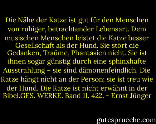 Die Nähe der Katze ist gut für den Menschen von ruhiger, betrachtender Lebensart. Dem musischen Menschen leistet die Katze besser Gesellschaft als der Hund. Sie stört die Gedanken, Traüme, Phantasien nicht. Sie ist ihnen sogar günstig durch eine sphinxhafte Ausstrahlung – sie sind dämonenfeindlich. Die Katze hängt nicht an der Person; sie ist treu wie der Hund. Die Katze ist nicht erwähnt in der Bibel.GES. WERKE. Band 11. 422. - Ernst Jünger
