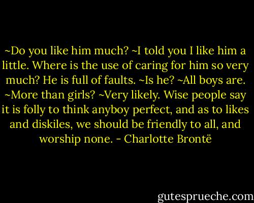 ~Do you like him much?<br />~I told you I like him a little. Where is the use of caring for him so very much? He is full of faults.<br />~Is he?<br />~All boys are.<br />~More than girls?<br />~Very likely. Wise people say it is folly to think anyboy perfect, and as to likes and diskiles, we should be friendly to all, and worship none. - Charlotte Brontë