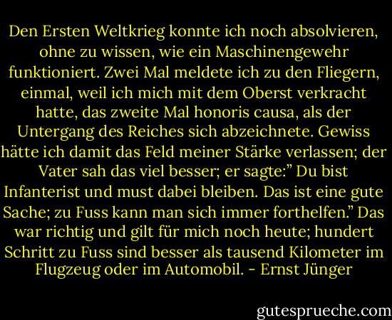 Den Ersten Weltkrieg konnte ich noch absolvieren, ohne zu wissen, wie ein Maschinengewehr funktioniert. Zwei Mal meldete ich zu den Fliegern, einmal, weil ich mich mit dem Oberst verkracht hatte, das zweite Mal honoris causa, als der Untergang des Reiches sich abzeichnete. Gewiss hätte ich damit das Feld meiner Stärke verlassen; der Vater sah das viel besser; er sagte:” Du bist Infanterist und must dabei bleiben. Das ist eine gute Sache; zu Fuss kann man sich immer forthelfen.” Das war richtig und gilt für mich noch heute; hundert Schritt zu Fuss sind besser als tausend Kilometer im Flugzeug oder im Automobil. - Ernst Jünger