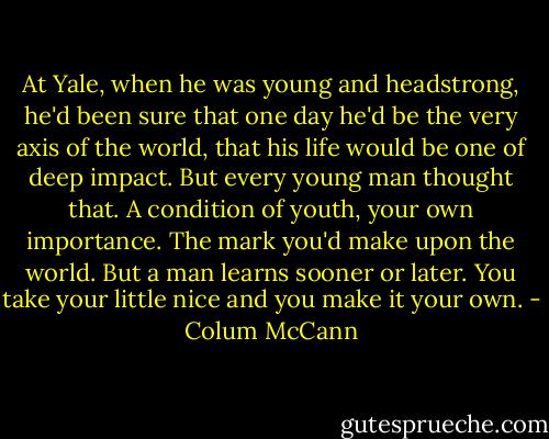 At Yale, when he was young and headstrong, he'd been sure that one day he'd be the very axis of the world, that his life would be one of deep impact. But every young man thought that. A condition of youth, your own importance. The mark you'd make upon the world. But a man learns sooner or later. You take your little nice and you make it your own. - Colum McCann