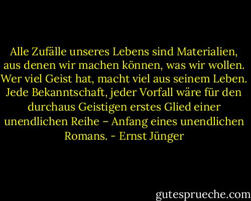 Alle Zufälle unseres Lebens sind Materialien, aus denen wir machen können, was wir wollen. Wer viel Geist hat, macht viel aus seinem Leben. Jede Bekanntschaft, jeder Vorfall wäre für den durchaus Geistigen erstes Glied einer unendlichen Reihe – Anfang eines unendlichen Romans. - Ernst Jünger
