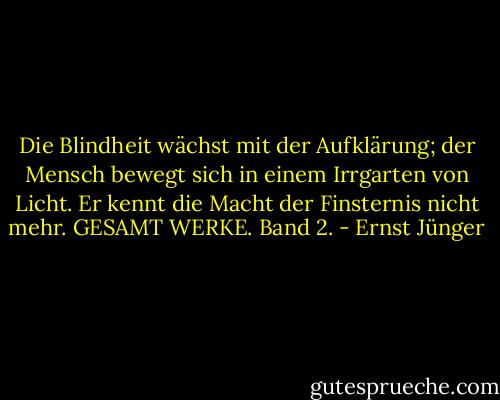 Die Blindheit wächst mit der Aufklärung; der Mensch bewegt sich in einem Irrgarten von Licht. Er kennt die Macht der Finsternis nicht mehr. GESAMT WERKE. Band 2. - Ernst Jünger