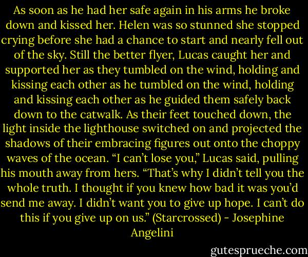 As soon as he had her safe again in his arms he broke down and kissed her. Helen was so stunned she stopped crying before she had a chance to start and nearly fell out of the sky. Still the<br />better flyer, Lucas caught her and supported her as they tumbled on the wind, holding and kissing each other as he tumbled on the wind, holding and kissing each other as he guided them safely back down to the catwalk. As their feet touched down, the light inside the lighthouse switched on<br />and projected the shadows of their embracing figures out onto the choppy waves of the ocean.<br />“I can’t lose you,” Lucas said, pulling his mouth away from hers. “That’s why I didn’t tell you the whole truth. I thought if you knew how bad it was you’d send me away. I didn’t want you to give up hope. I can’t do this if you give up on us.”<br />(Starcrossed) - Josephine Angelini