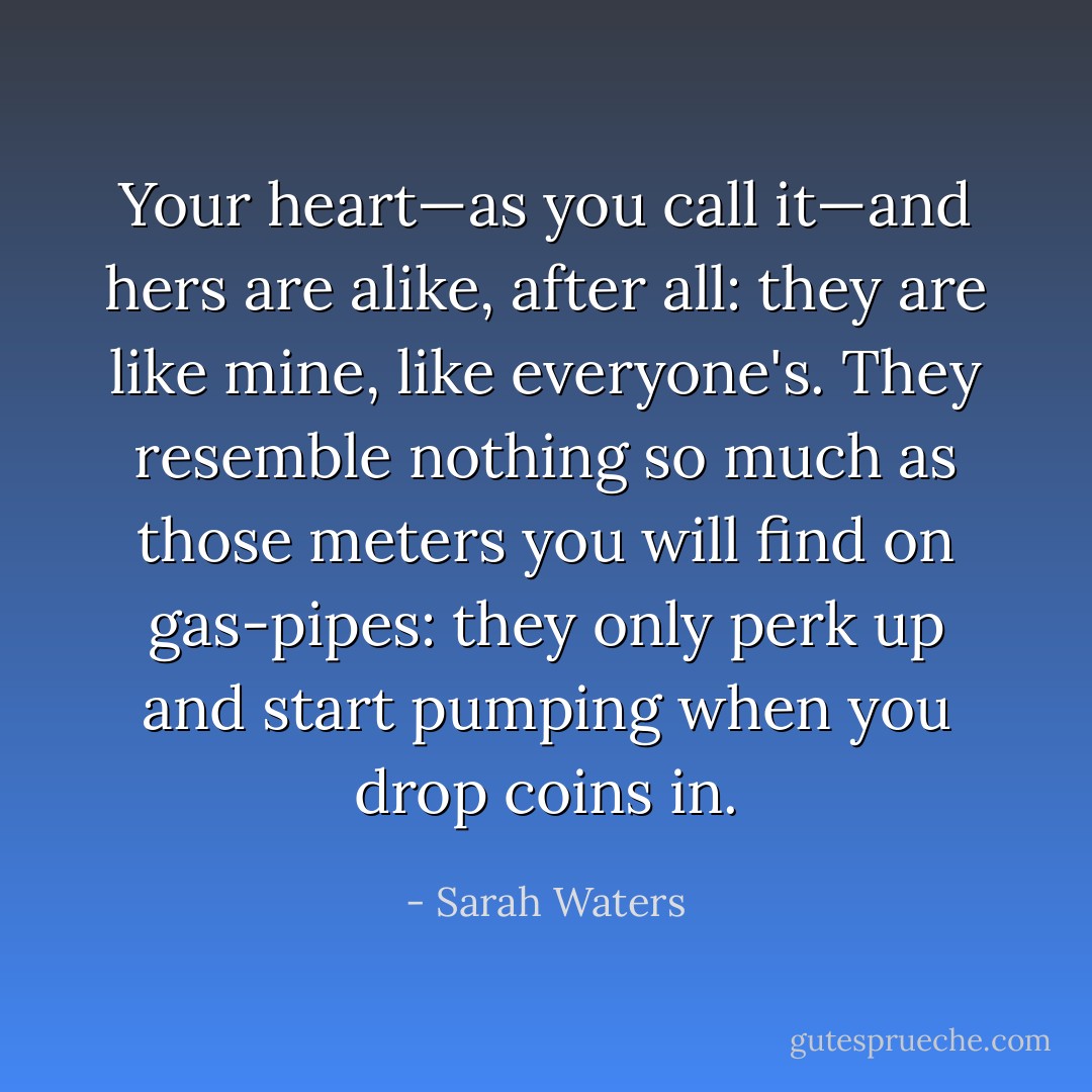 Your heart—as you call it—and hers are alike, after all: they are like mine, like everyone's. They resemble nothing so much as those meters you will find on gas-pipes: they only perk up and start pumping when you drop coins in. - Sarah Waters