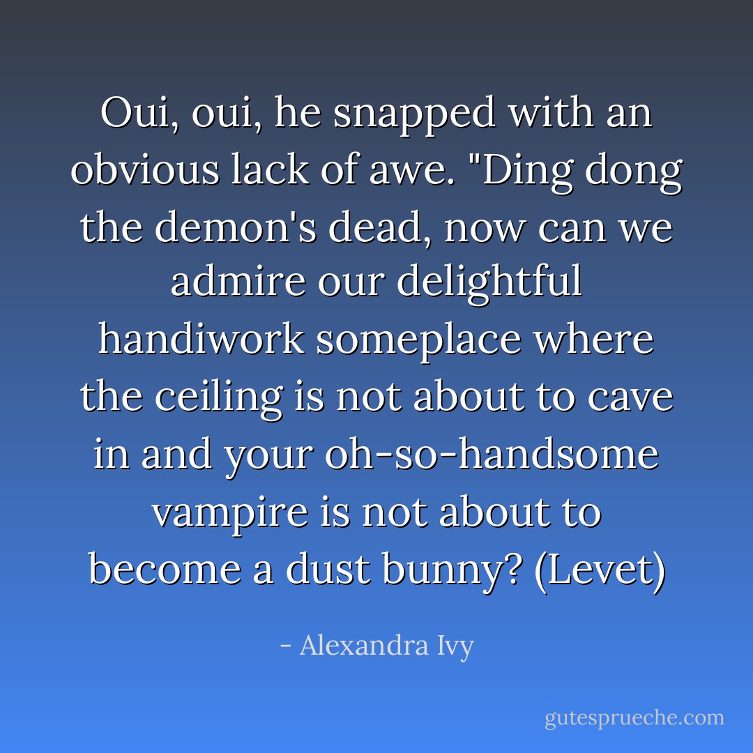 Oui, oui, he snapped with an obvious lack of awe. "Ding dong the demon's dead, now can we admire<br />our delightful handiwork someplace where the ceiling is not about to cave in and your oh-so-handsome<br />vampire is not about to become a dust bunny? (Levet) - Alexandra Ivy