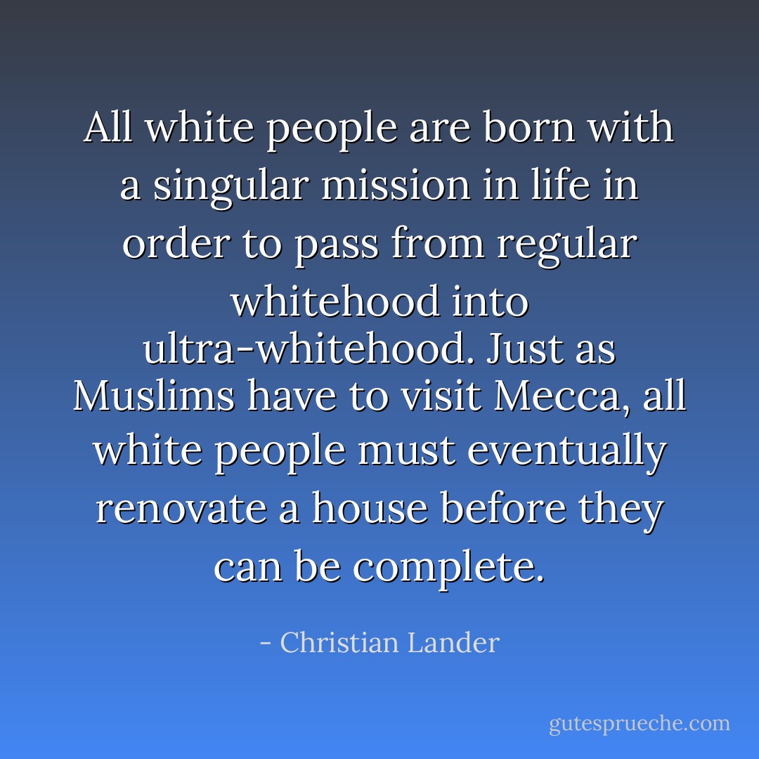 All white people are born with a singular mission in life in order to pass from regular whitehood into ultra-whitehood. Just as Muslims have to visit Mecca, all white people must eventually renovate a house before they can be complete. - Christian Lander