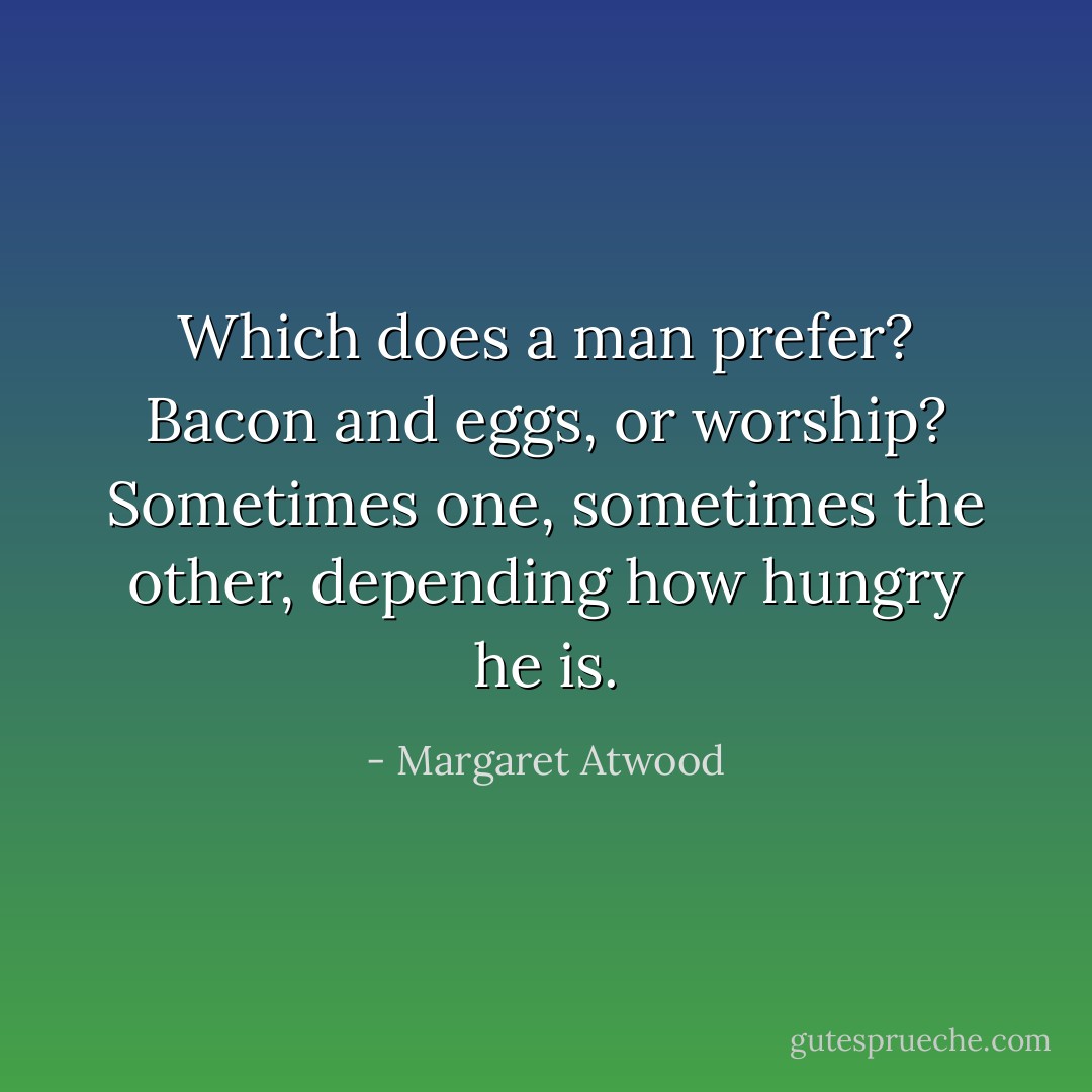 Which does a man prefer? Bacon and eggs, or worship? Sometimes one, sometimes the other, depending how hungry he is. - Margaret Atwood