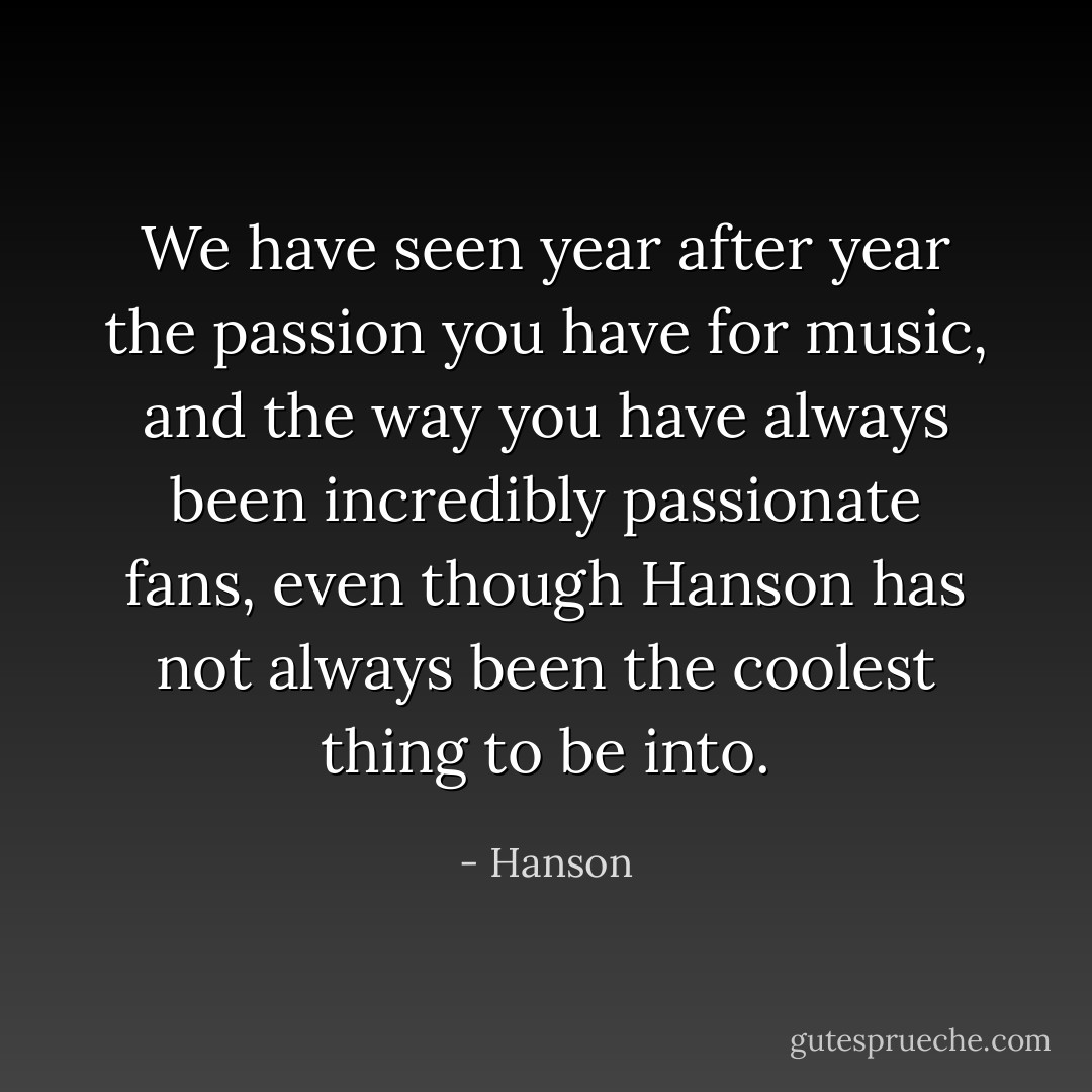 We have seen year after year the passion you have for music, and the way you have always been incredibly passionate fans, even though Hanson has not always been the coolest thing to be into. - Hanson