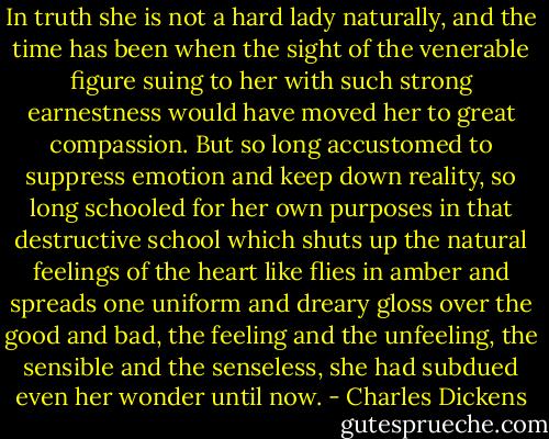 In truth she is not a hard lady naturally, and the time has been when the sight of the venerable figure suing to her with such strong earnestness would have moved her to great compassion. But so long accustomed to suppress emotion and keep down reality, so long schooled for her own purposes in that destructive school which shuts up the natural feelings of the heart like flies in amber and spreads one uniform and dreary gloss over the good and bad, the feeling and the unfeeling, the sensible and the senseless, she had subdued even her wonder until now. - Charles Dickens