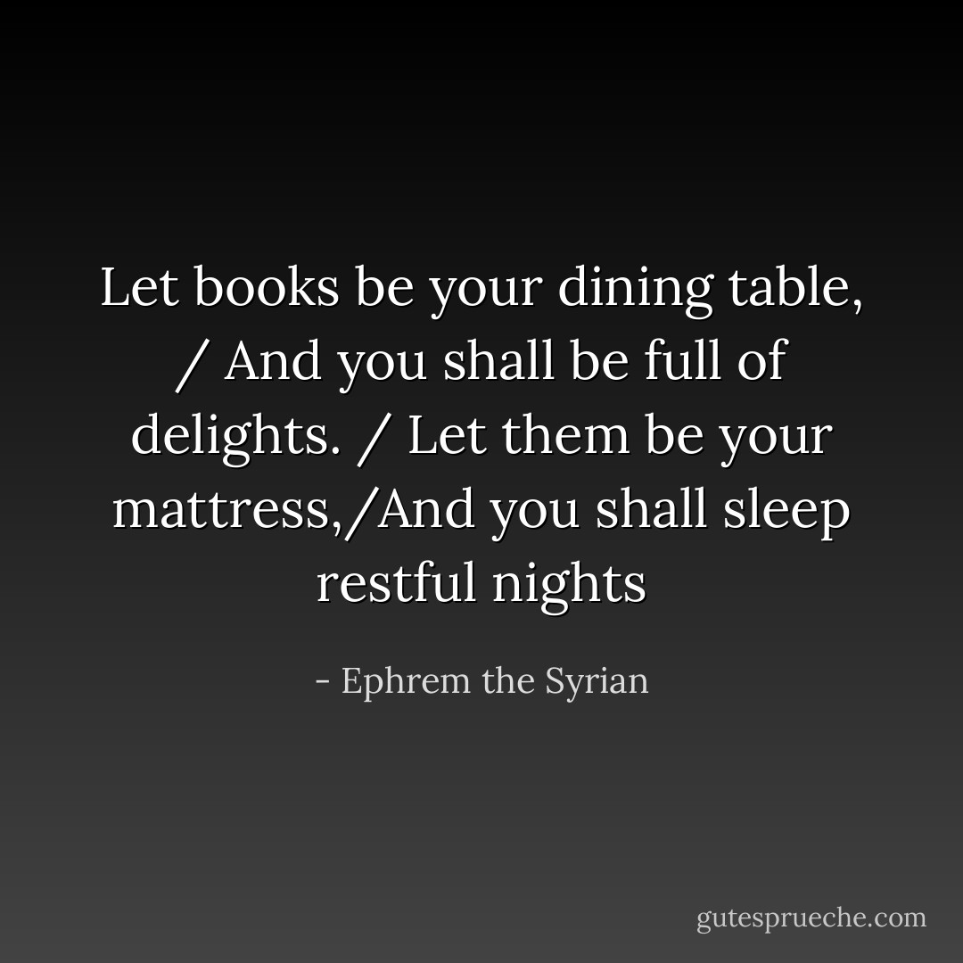 Let books be your dining table, / And you shall be full of delights. / Let them be your mattress,/And you shall sleep restful nights - Ephrem the Syrian