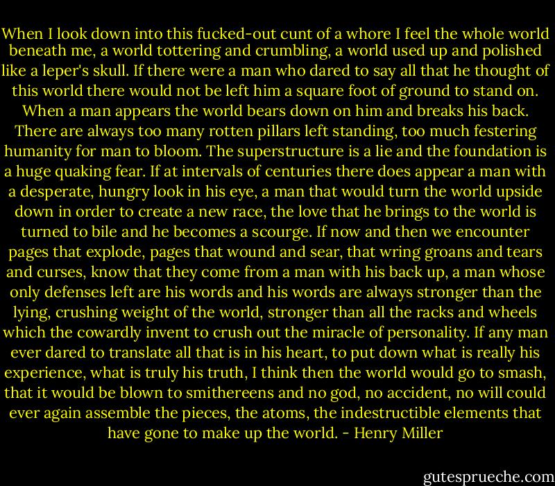 When I look down into this fucked-out cunt of a whore I feel the whole world beneath me, a world tottering and crumbling, a world used up and polished like a leper's skull. If there were a man who dared to say all that he thought of this world there would not be left him a square foot of ground to stand on. When a man appears the world bears down on him and breaks his back. There are always too many rotten pillars left standing, too much festering humanity for man to bloom. The superstructure is a lie and the foundation is a huge quaking fear. If at intervals of centuries there does appear a man with a desperate, hungry look in his eye, a man that would turn the world upside down in order to create a new race, the love that he brings to the world is turned to bile and he becomes a scourge. If now and then we encounter pages that explode, pages that wound and sear, that wring groans and tears and curses, know that they come from a man with his back up, a man whose only defenses left are his words and his words are always stronger than the lying, crushing weight of the world, stronger than all the racks and wheels which the cowardly invent to crush out the miracle of personality. If any man ever dared to translate all that is in his heart, to put down what is really his experience, what is truly his truth, I think then the world would go to smash, that it would be blown to smithereens and no god, no accident, no will could ever again assemble the pieces, the atoms, the indestructible elements that have gone to make up the world. - Henry Miller