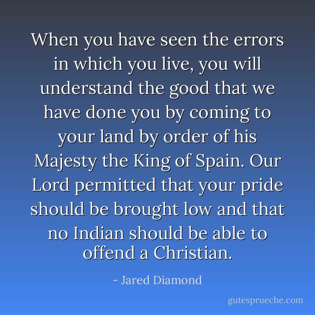 When you have seen the errors in which you live, you will understand the good that we have done you by coming to your land by order of his Majesty the King of Spain. Our Lord permitted that your pride should be brought low and that no Indian should be able to offend a Christian. - Jared Diamond