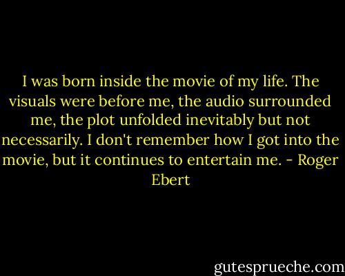 I was born inside the movie of my life. The visuals were before me, the audio surrounded me, the plot unfolded inevitably but not necessarily. I don't remember how I got into the movie, but it continues to entertain me. - Roger Ebert
