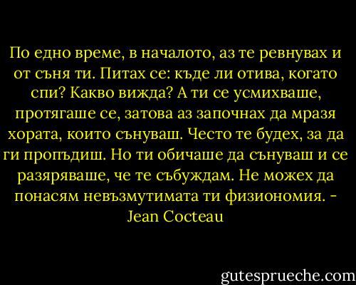 По едно време, в началото, аз те ревнувах и от съня ти. Питах се: къде ли отива, когато спи? Какво вижда? А ти се усмихваше, протягаше се, затова аз започнах да мразя хората, които сънуваш. Често те будех, за да ги пропъдиш. Но ти обичаше да сънуваш и се разяряваше, че те събуждам. Не можех да понасям невъзмутимата ти физиономия. - Jean Cocteau