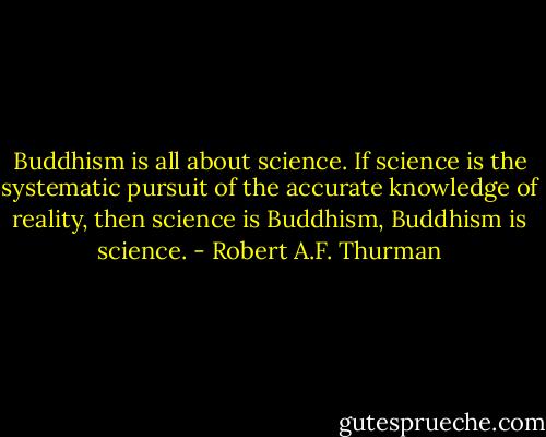 Buddhism is all about science. If science is the systematic pursuit of the accurate knowledge of reality, then science is Buddhism, Buddhism is science. - Robert A.F. Thurman
