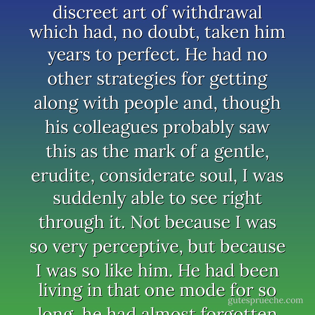 He was someone who <i>had</i> to live alone, someone who found it difficult to be with others for any length of time, because he only had one mode - that discreet art of withdrawal which had, no doubt, taken him years to perfect. He had no other strategies for getting along with people and, though his colleagues probably saw this as the mark of a gentle, erudite, considerate soul, I was suddenly able to see right through it. Not because I was so very perceptive, but because I was so like him. He had been living in that one mode for so long, he had almost forgotten about it, but I was a near-beginner, and for me it was painfully obvious. - John Burnside