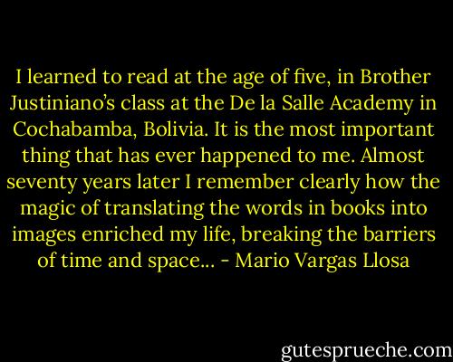 I learned to read at the age of five, in Brother Justiniano’s class at the De la Salle Academy in Cochabamba, Bolivia. It is the most important thing that has ever happened to me. Almost seventy years later I remember clearly how the magic of translating the words in books into images enriched my life, breaking the barriers of time and space... - Mario Vargas Llosa