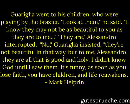 Guariglia went to his children, who were playing by the brazier. "Look at them," he said. "I know they may not be as beautiful to you as they are to me..."<br />"They are," Alessandro interrupted. <br />"No," Guariglia insisted, "they're not beautiful in that way, but to me, Alessandro, they are all that is good and holy. I didn't know God until I saw them. It's funny, as soon as you lose faith, you have children, and life reawakens. - Mark Helprin