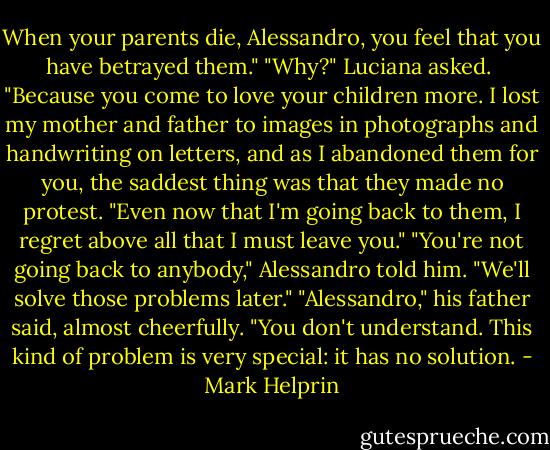 When your parents die, Alessandro, you feel that you have betrayed them."<br />"Why?" Luciana asked. <br />"Because you come to love your children more. I lost my mother and father to images in photographs and handwriting on letters, and as I abandoned them for you, the saddest thing was that they made no protest.<br />"Even now that I'm going back to them, I regret above all that I must leave you."<br />"You're not going back to anybody," Alessandro told him. "We'll solve those problems later."<br />"Alessandro," his father said, almost cheerfully. "You don't understand. This kind of problem is very special: it has no solution. - Mark Helprin